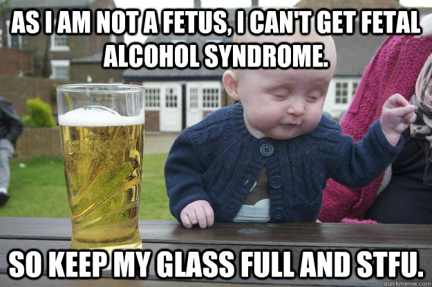 as i am not a fetus, i can't get fetal alcohol syndrome. so keep my glass full and stfu.  