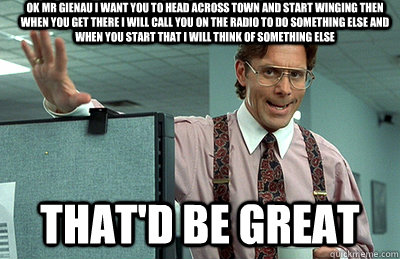 Ok mr gienau I want you to head across town and start winging then when you get there I will call you on the radio to do something else and when you start that I will think of something else  that'd be great  Office Space