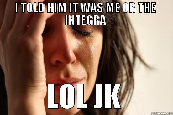 I TOLD HIM IT WAS ME OR THE INTEGRA LOL JK First World Problems