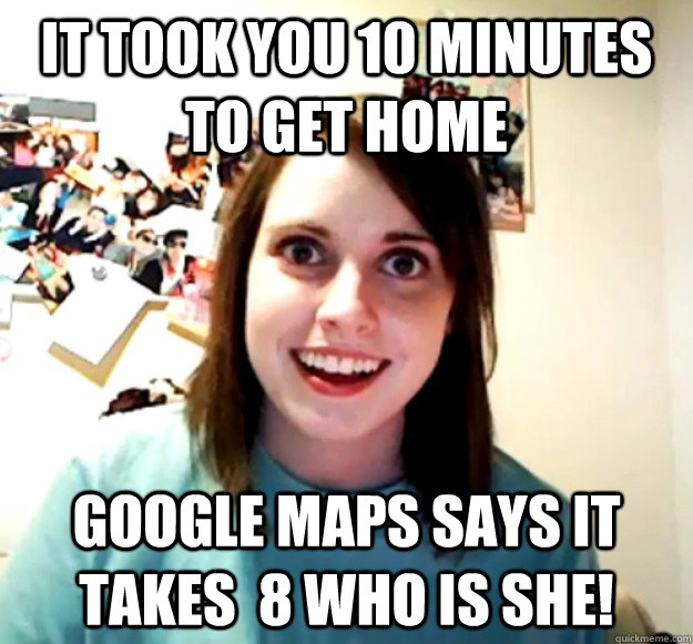 IT Took you 10 MINUTES TO GET HOME  GOOGLE MAPS SAYS IT TAKES  8 WHO IS SHE! - IT Took you 10 MINUTES TO GET HOME  GOOGLE MAPS SAYS IT TAKES  8 WHO IS SHE!  Overly Attached Girlfriend