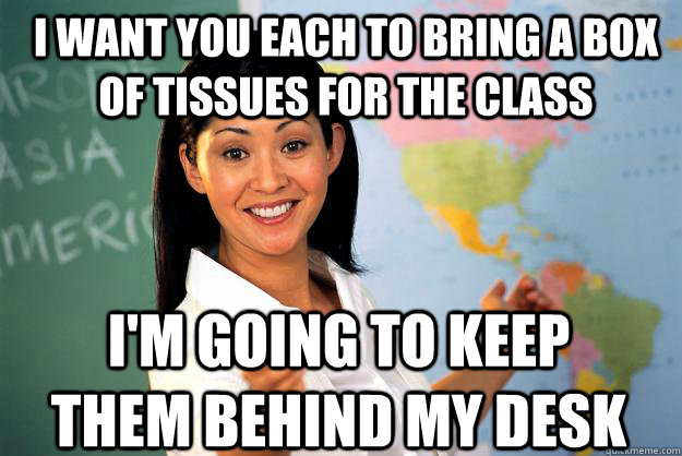 I want you each to bring a box of tissues for the class I'm going to keep them behind my desk - I want you each to bring a box of tissues for the class I'm going to keep them behind my desk  Unhelpful High School Teacher