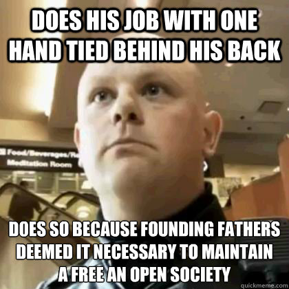 DOES HIS JOB WITH ONE HAND TIED BEHIND HIS BACK D0ES SO BECAUSE FOUNDING FATHERS DEEMED IT NECESSARY TO MAINTAIN
A FREE AN OPEN SOCIETY  