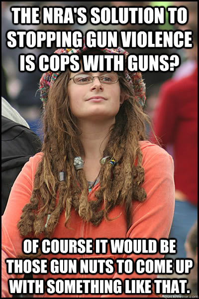 the NRA's solution to stopping gun violence is cops with guns? of course it would be those gun nuts to come up with something like that.   College Liberal