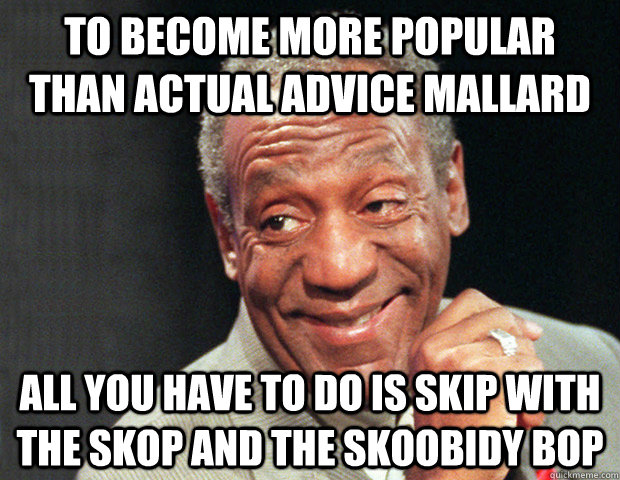 To become more popular than actual advice mallard all you have to do is skip with the skop and the skoobidy bop  