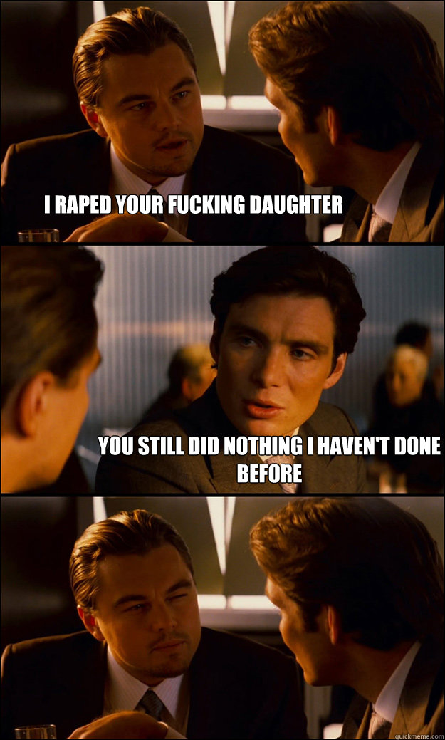 i raped your fucking daughter you still did nothing i haven't done before  Inception