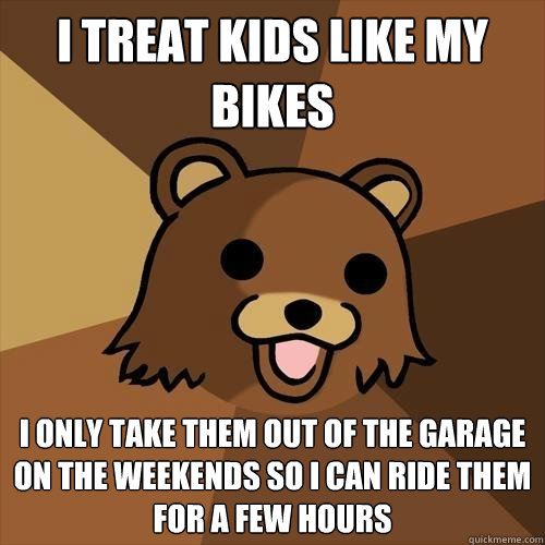 I treat kids like my bikes I only take them out of the garage on the weekends so I can ride them for a few hours  Pedobear