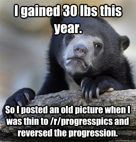 I gained 30 lbs this year. So I posted an old picture when I was thin to /r/progresspics and reversed the progression. - I gained 30 lbs this year. So I posted an old picture when I was thin to /r/progresspics and reversed the progression.  Confession Bear