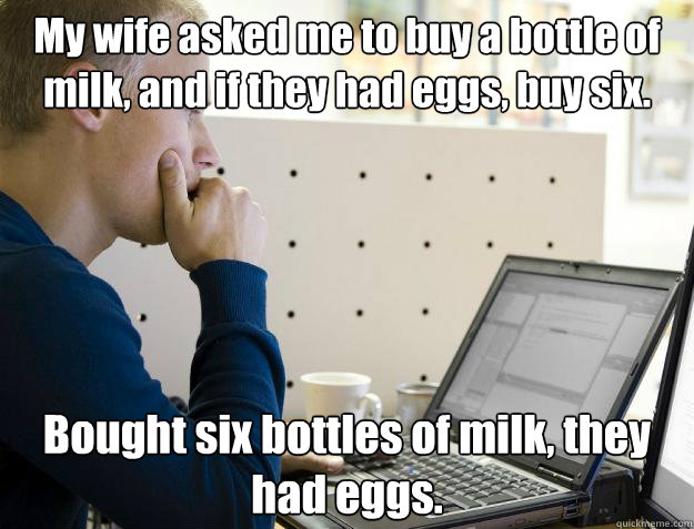 My wife asked me to buy a bottle of milk, and if they had eggs, buy six. Bought six bottles of milk, they had eggs. - My wife asked me to buy a bottle of milk, and if they had eggs, buy six. Bought six bottles of milk, they had eggs.  Programmer