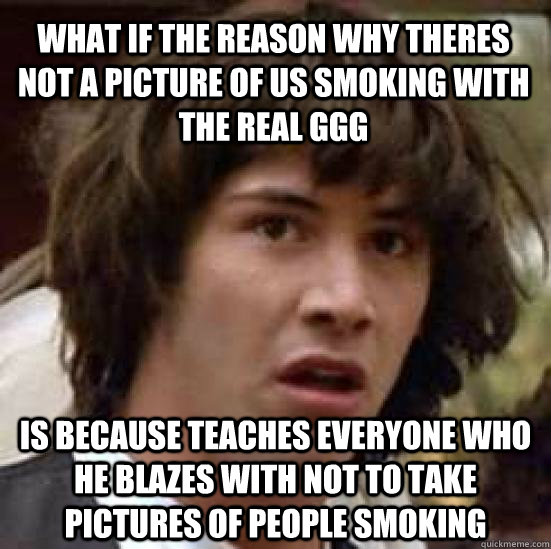 What if the reason why theres not a picture of us smoking with the real ggg is because teaches everyone who he blazes with not to take pictures of people smoking  conspiracy keanu