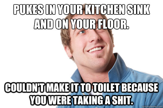 Pukes in your kitchen sink and on your floor. Couldn't make it to toilet because you were taking a shit.  Misunderstood D-Bag