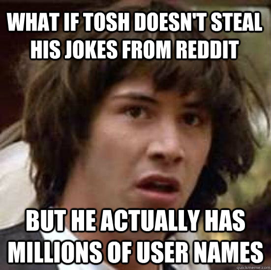 what if tosh doesn't steal his jokes from reddit but he actually has millions of user names - what if tosh doesn't steal his jokes from reddit but he actually has millions of user names  conspiracy keanu