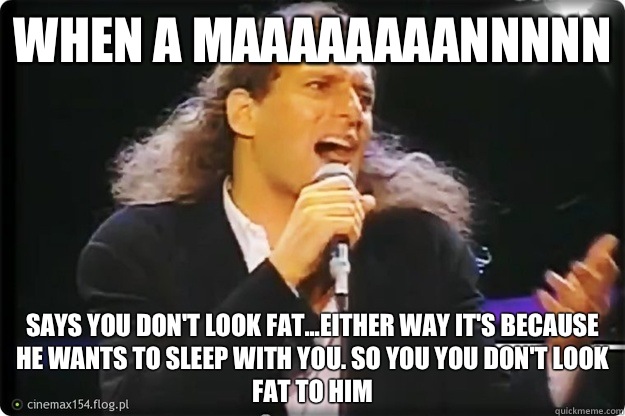 When a maaaaaaaannnnn Says you don't look fat...Either way it's because he wants to sleep with you. So you you don't look fat to him  Manswers with Michael Bolton