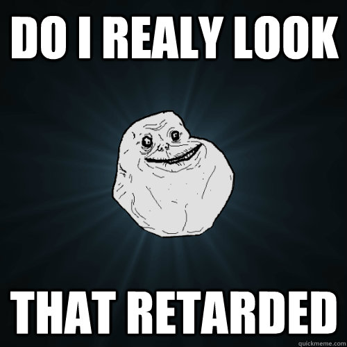 DO I REALY LOOK THAT RETARDED - DO I REALY LOOK THAT RETARDED  Forever Alone