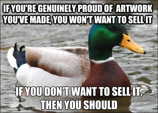 If you're genuinely proud of  artwork you've made, you won't want to sell it If you don't want to sell it, 
then you should  Actual Advice Mallard