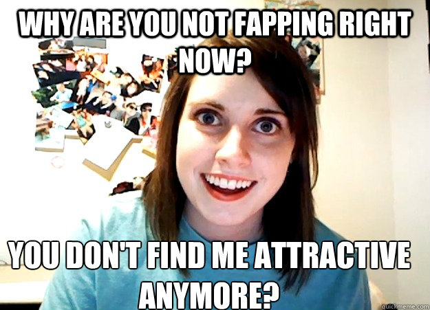 Why are you not fapping right now? You don't find me attractive anymore?  Overly Attached Girlfriend