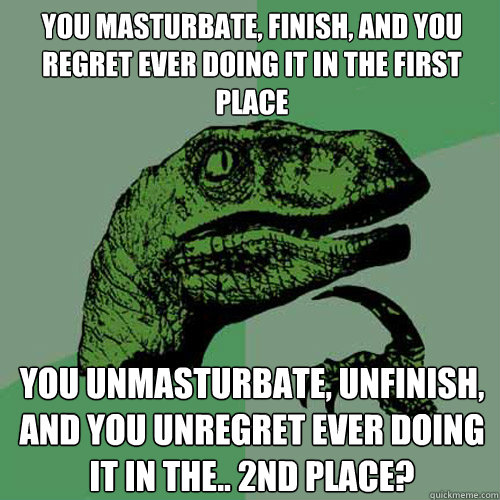 You masturbate, finish, and you regret ever doing it in the first place You unmasturbate, unfinish, and you unregret ever doing it in the.. 2nd place? - You masturbate, finish, and you regret ever doing it in the first place You unmasturbate, unfinish, and you unregret ever doing it in the.. 2nd place?  Philosoraptor