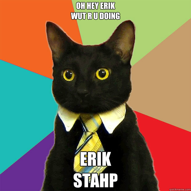 Oh hey erik
wut r u doing
 erik
stahp  Business Cat