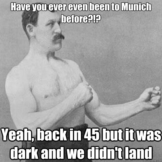 Have you ever even been to Munich before?!? Yeah, back in 45 but it was dark and we didn't land  overly manly man