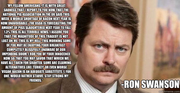 “My fellow Americans, it is with great sadness that I report to you now that the National Pig Association in the UK said this week ‘A world shortage of bacon next year is now unavoidable.’ The USDA is forecasting the amount of pigs slaug  Ron Swanson