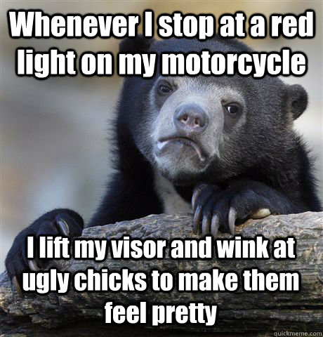 Whenever I stop at a red light on my motorcycle I lift my visor and wink at ugly chicks to make them feel pretty  Confession Bear