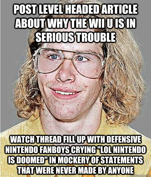 Post level headed article about why the wii u is in serious trouble watch thread fill up with defensive nintendo fanboys crying 