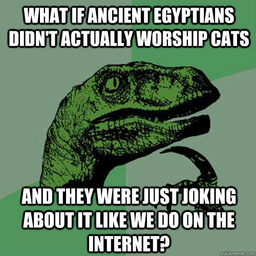 what if ancient Egyptians didn't actually worship cats  and they were just joking about it like we do on the internet?  