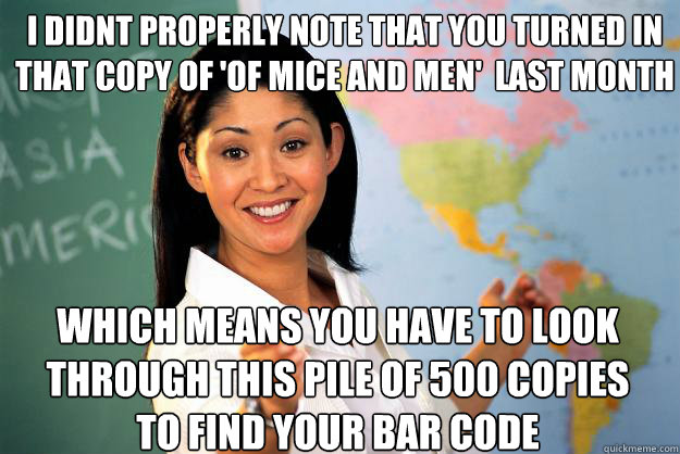 i didnt properly note that you turned in  that copy of 'Of mice and men'  last month Which means you have to look through this pile of 500 copies to find your bar code  Unhelpful High School Teacher