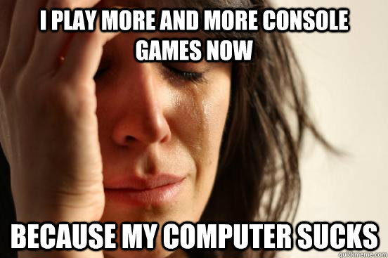 I play more and more console games now because my computer sucks  First World Problems