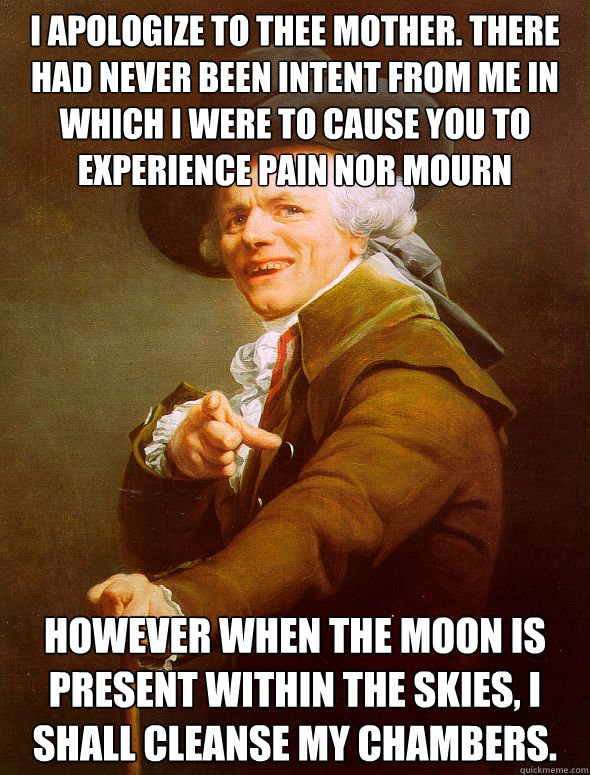 I apologize to thee mother. there had never been intent from me in which i were to cause you to experience pain nor mourn however when the moon is present within the skies, i shall cleanse my chambers.  Joseph Ducreux