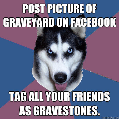 post picture of graveyard on facebook tag all your friends as gravestones.  