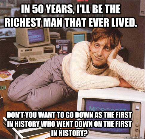 In 50 years, I'll be the richest man that ever lived. Don't you want to go down as the first in history who went down on the first in history?  Dreamy Bill Gates