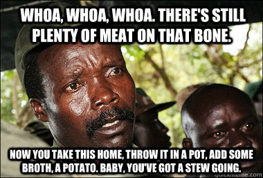  Whoa, whoa, whoa. There's still plenty of meat on that bone. Now you take this home, throw it in a pot, add some broth, a potato. Baby, you've got a stew going.  Kony