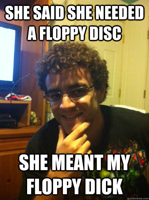 She said she needed a floppy disc she meant my floppy dick  Over confident nerd