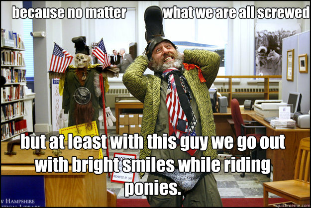 because no matter              what we are all screwed but at least with this guy we go out with bright smiles while riding ponies.  