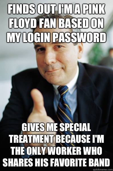 Finds out I'm a pink Floyd fan based on my login password Gives me special treatment because I'm the only worker who shares his favorite band  Good Guy Boss