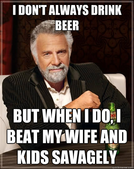 I don't always drink beer But when I do, i beat my wife and kids savagely  The Most Interesting Man In The World