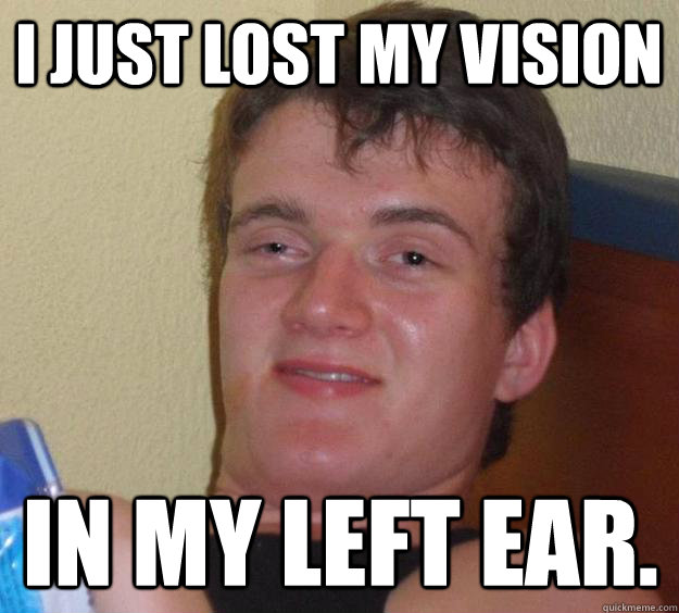 I just lost my vision in my left ear.  10 Guy