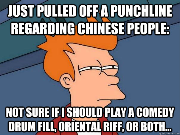 Just pulled off a punchline regarding Chinese people: Not sure if I should play a comedy drum fill, oriental riff, or both...  Futurama Fry