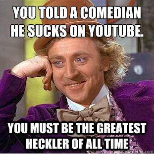 You told a comedian he sucks on youtube.
 You must be the greatest heckler of all time - You told a comedian he sucks on youtube.
 You must be the greatest heckler of all time  Condescending Wonka