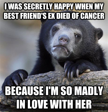 I was secretly happy when my best friend's ex died of cancer because I'm so madly in love with her - I was secretly happy when my best friend's ex died of cancer because I'm so madly in love with her  Confession Bear