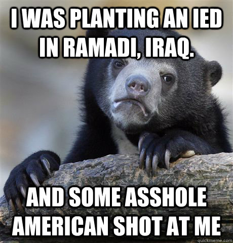 I was planting an IED in RAMADI, iraq. And some asshole American shot at me - I was planting an IED in RAMADI, iraq. And some asshole American shot at me  Confession Bear