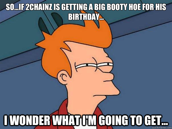 So...if 2Chainz is getting a big booty hoe for his birthday... I wonder what I'm going to get...  Futurama Fry