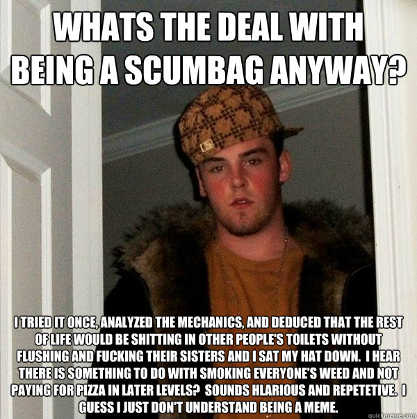 Whats the deal with being a scumbag anyway? I tried it once, analyzed the mechanics, and deduced that the rest of life would be shitting in other people's toilets without flushing and fucking their sisters and I sat my hat down.  I hear there is something  Scumbag Steve