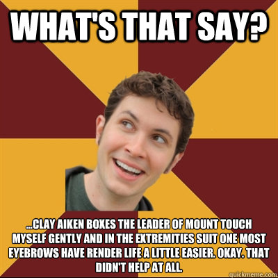 What's that say? ...Clay Aiken boxes the leader of mount touch myself gently and in the extremities suit one most eyebrows have render life a little easier. Okay. That didn't help at all. - What's that say? ...Clay Aiken boxes the leader of mount touch myself gently and in the extremities suit one most eyebrows have render life a little easier. Okay. That didn't help at all.  Tobuscus