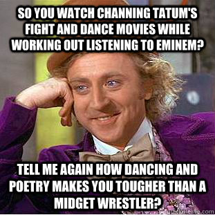 So you watch channing tatum's fight and dance movies while working out listening to eminem? Tell me again how dancing and poetry makes you tougher than a midget wrestler? - So you watch channing tatum's fight and dance movies while working out listening to eminem? Tell me again how dancing and poetry makes you tougher than a midget wrestler?  Condescending Wonka