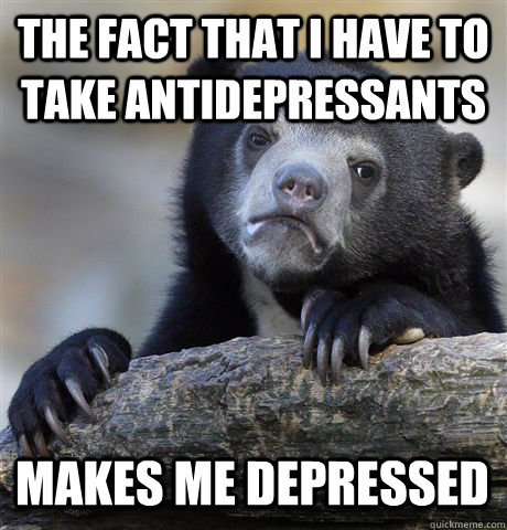 THE FACT THAT I HAVE TO TAKE ANTIDEPRESSANTS MAKES ME DEPRESSED  Confession Bear