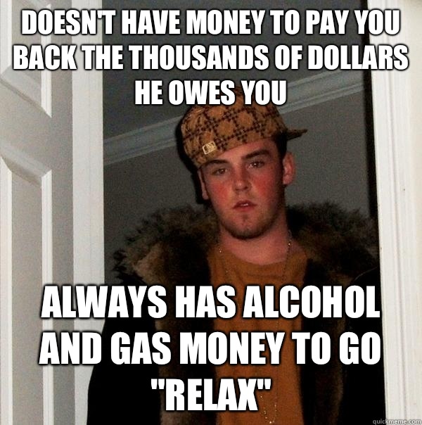 Doesn't have money to pay you back the thousands of dollars he owes you  Always has alcohol and gas money to go 