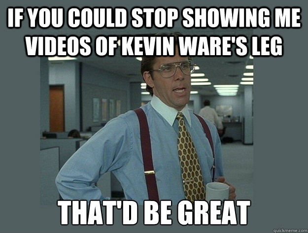 If you could stop showing me videos of Kevin Ware's leg That'd be great Caption 3 goes here  Office Space Lumbergh