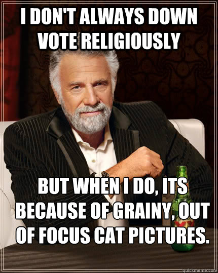 I don't always down vote religiously But when I do, its because of grainy, out of focus cat pictures.   The Most Interesting Man In The World