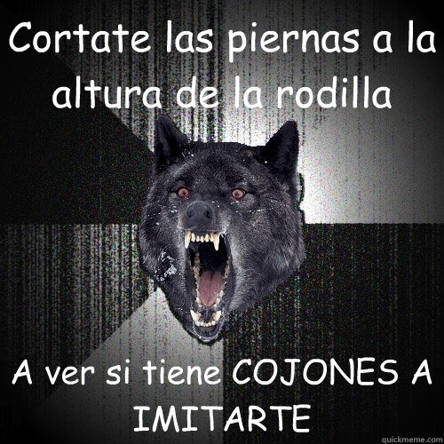 Cortate las piernas a la altura de la rodilla A ver si tiene COJONES A IMITARTE  Insanity Wolf